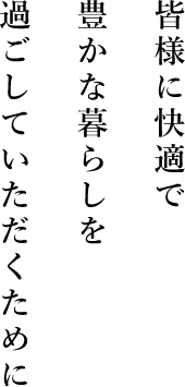 皆様に快適で豊かな暮らしを過ごしていただくために